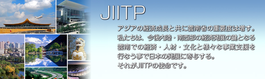 JIITP アジアの経済成長と共に雲南省の重要度は増す。 私たちは、今後内陸・南西部の経済発展の鍵となる 雲南での経済・人材・文化と様々な事業支援を 行なう事で日本の発展に寄与する。 それがJIITPの使命です。